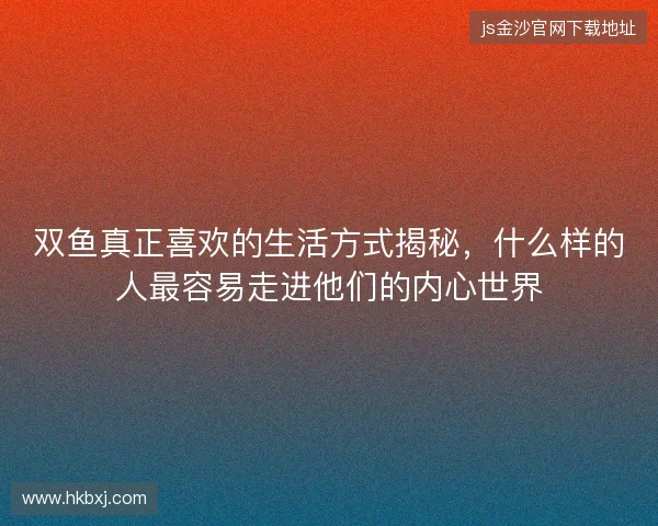 双鱼真正喜欢的生活方式揭秘，什么样的人最容易走进他们的内心世界